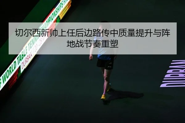 切尔西新帅上任后边路传中质量提升与阵地战节奏重塑