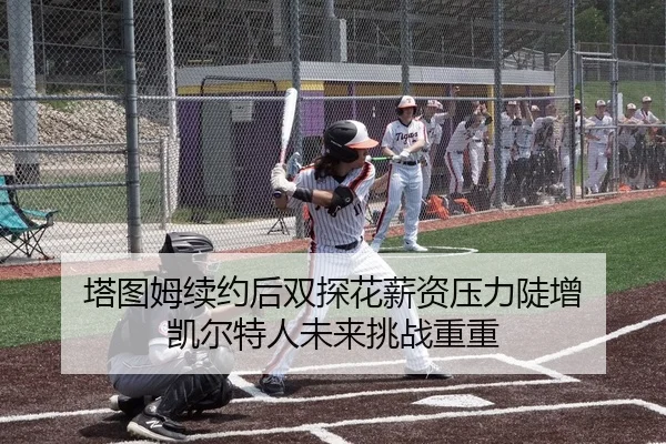 塔图姆续约后双探花薪资压力陡增 凯尔特人未来挑战重重